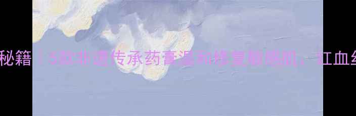 图片 🌿中国古法护肤秘籍｜5款非遗传承药膏温和修复敏感肌，红血丝皮炎都能用！1