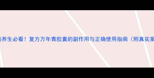 中药养生必看复方万年青胶囊的副作用与正确使用指南附真实案例