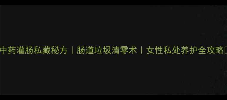 中药灌肠私藏秘方肠道垃圾清零术女性私处养护全攻略