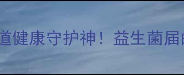 乳酶生是什么肠道健康守护神益生菌届的黄金搭档养成记