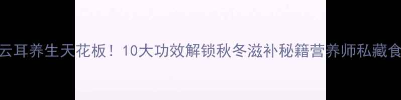 云耳养生天花板10大功效解锁秋冬滋补秘籍营养师私藏食谱