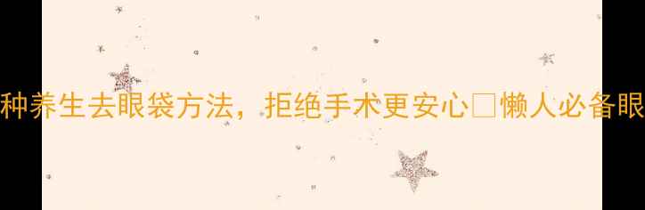 亲测有效3种养生去眼袋方法拒绝手术更安心懒人必备眼周年轻化攻略