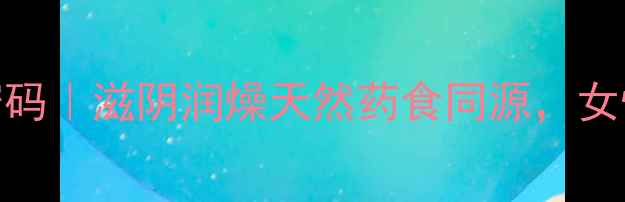 八月炸的养生密码滋阴润燥天然药食同源女性必看养生秘籍