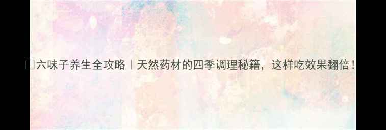 图片 🌿六味子养生全攻略｜天然药材的四季调理秘籍，这样吃效果翻倍！