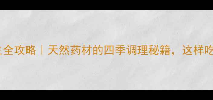 六味子养生全攻略天然药材的四季调理秘籍这样吃效果翻倍