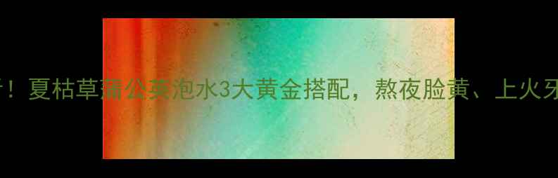 养生党必看夏枯草蒲公英泡水3大黄金搭配熬夜脸黄上火牙痛全搞定