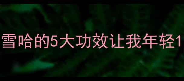 养生党必看雪哈的5大功效让我年轻10岁附食谱