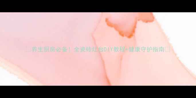 养生厨房必备全瓷砖灶台DIY教程健康守护指南