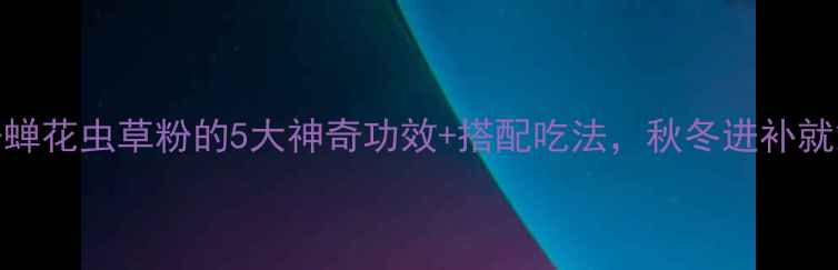 养生必备蝉花虫草粉的5大神奇功效搭配吃法秋冬进补就靠它