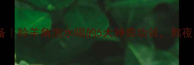 养生必备羚羊角泡水喝的5大神奇功效熬夜党必看