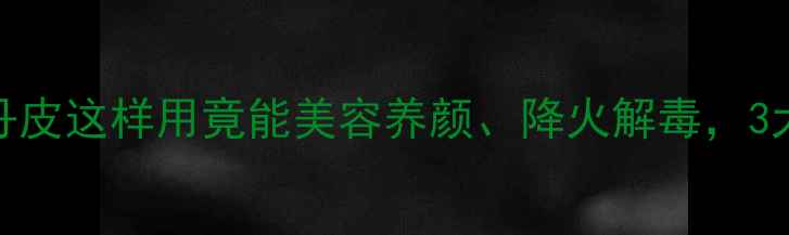 养生必看牡丹皮这样用竟能美容养颜降火解毒3大黄金吃法收好