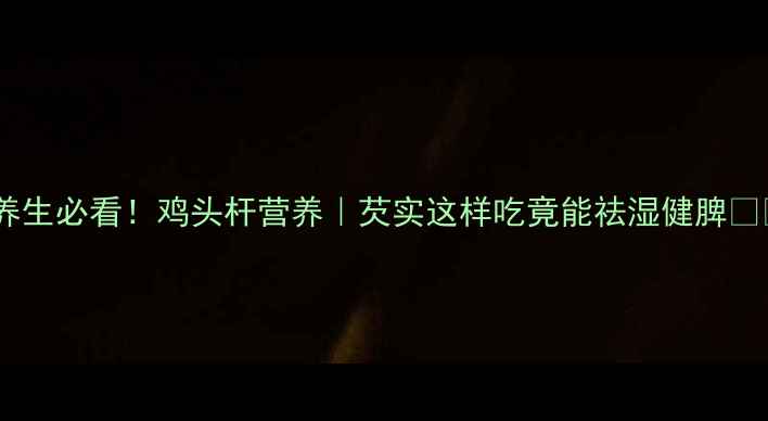 养生必看鸡头杆营养芡实这样吃竟能祛湿健脾