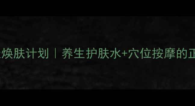 内调外养28天焕肤计划养生护肤水穴位按摩的正确打开方式