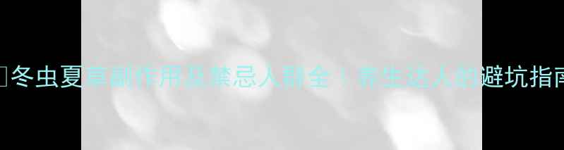 冬虫夏草副作用及禁忌人群全养生达人的避坑指南