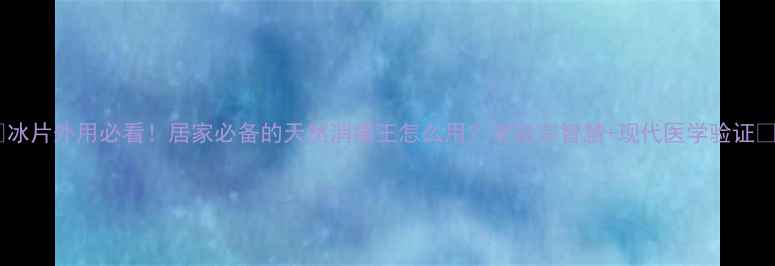 冰片外用必看居家必备的天然消痛王怎么用老祖宗智慧现代医学验证
