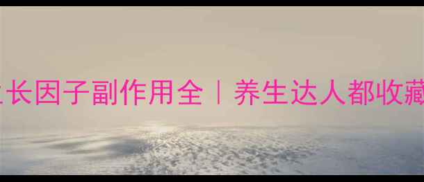 别踩坑生长因子副作用全养生达人都收藏的避雷指南