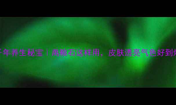 千年养生秘宝禹粮石这样用皮肤透亮气色好到爆