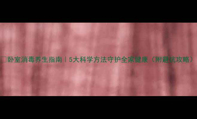 卧室消毒养生指南5大科学方法守护全家健康附避坑攻略