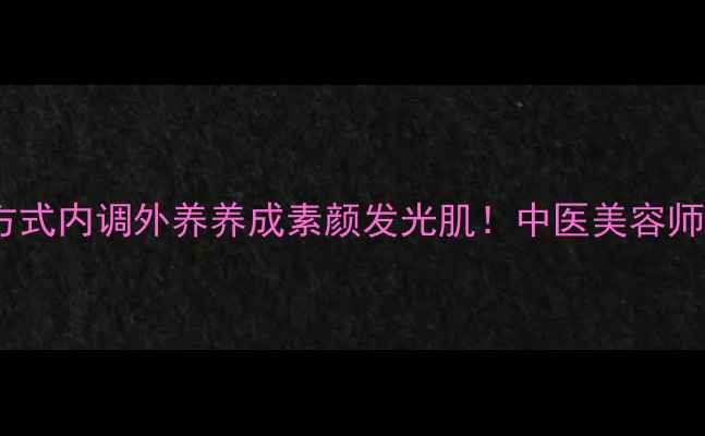 卸妆油正确打开方式内调外养养成素颜发光肌中医美容师私藏的养生卸妆法