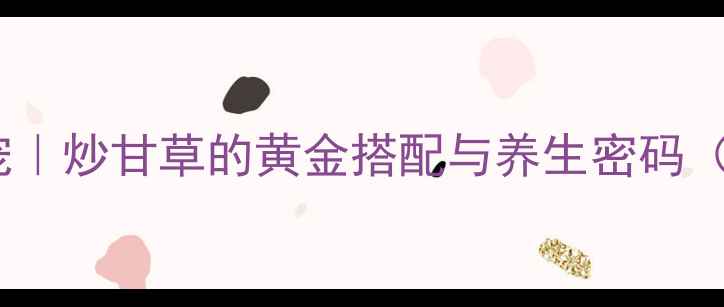 厨房养生新宠炒甘草的黄金搭配与养生密码附详细教程