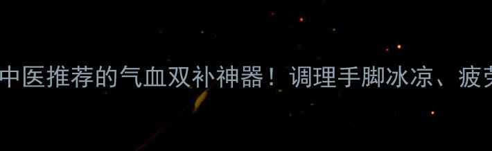 参桂胶囊中医推荐的气血双补神器调理手脚冰凉疲劳乏力全攻略