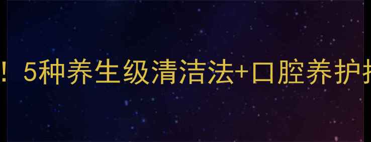 口香糖残留别用化学剂5种养生级清洁法口腔养护指南附天然成分清单