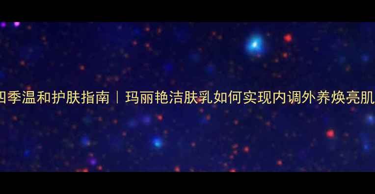 图片 🌿四季温和护肤指南｜玛丽艳洁肤乳如何实现内调外养焕亮肌？1