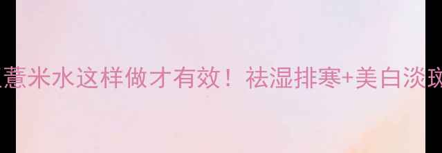 四季祛湿茶炒红豆薏米水这样做才有效祛湿排寒美白淡斑减脂刮油全攻略
