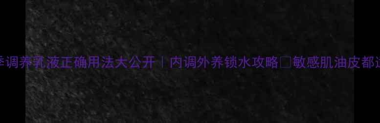 四季调养乳液正确用法大公开内调外养锁水攻略敏感肌油皮都适用