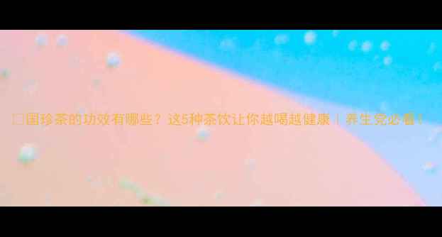 国珍茶的功效有哪些这5种茶饮让你越喝越健康养生党必看