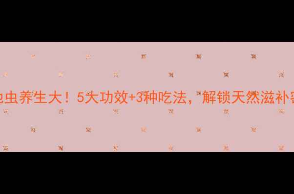地虫养生大5大功效3种吃法解锁天然滋补密码