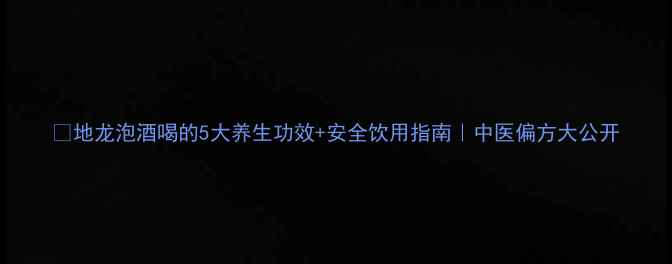 图片 🌿地龙泡酒喝的5大养生功效+安全饮用指南｜中医偏方大公开