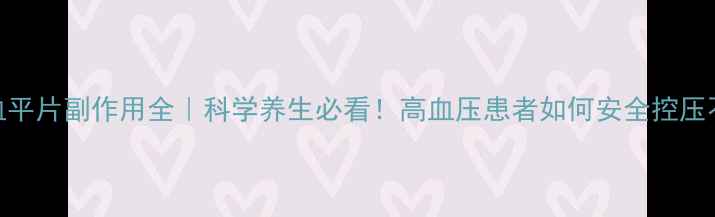 复方利血平片副作用全科学养生必看高血压患者如何安全控压不伤身