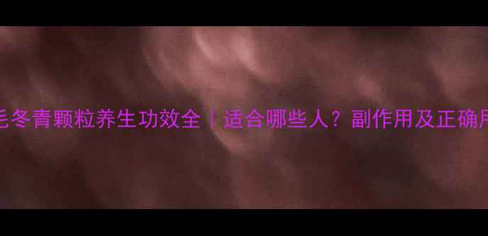 复方毛冬青颗粒养生功效全适合哪些人副作用及正确用法指南