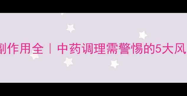 复方石淋通胶囊副作用全中药调理需警惕的5大风险安全用药指南