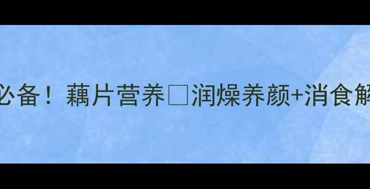 夏季养生必备藕片营养润燥养颜消食解腻全攻略