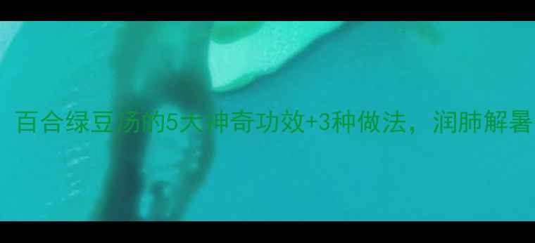 图片 🌿夏季必喝！百合绿豆汤的5大神奇功效+3种做法，润肺解暑还能助眠🌙2