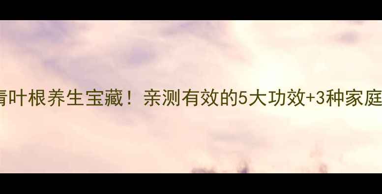 图片 🌿大青叶根养生宝藏！亲测有效的5大功效+3种家庭配方2