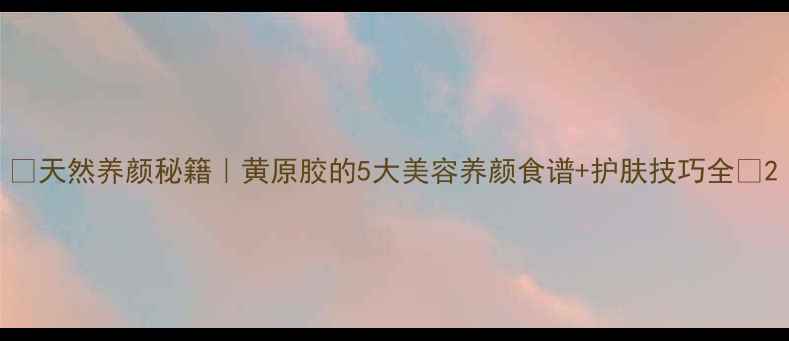 天然养颜秘籍黄原胶的5大美容养颜食谱护肤技巧全
