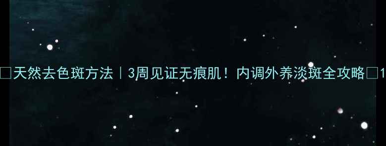 天然去色斑方法3周见证无痕肌内调外养淡斑全攻略