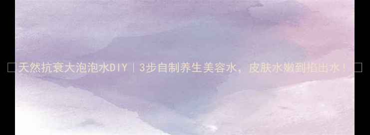 天然抗衰大泡泡水DIY3步自制养生美容水皮肤水嫩到掐出水