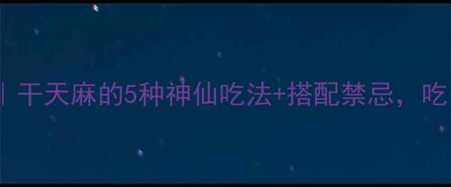 天麻养生全攻略干天麻的5种神仙吃法搭配禁忌吃出健脑护肝效果