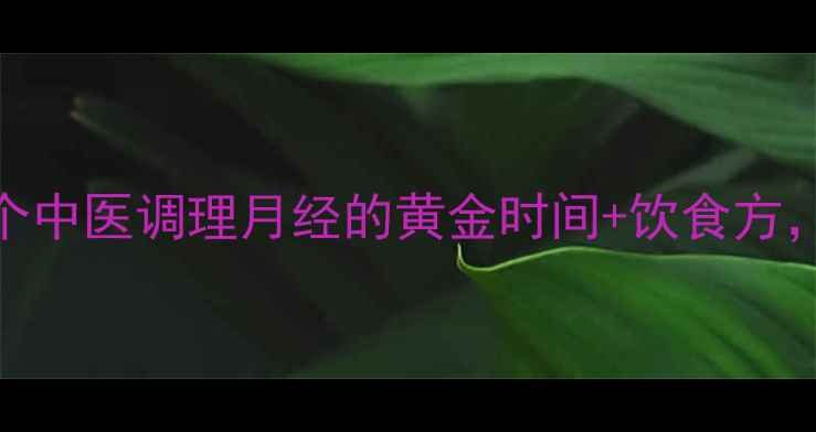 女生必看3个中医调理月经的黄金时间饮食方轻松不伤身