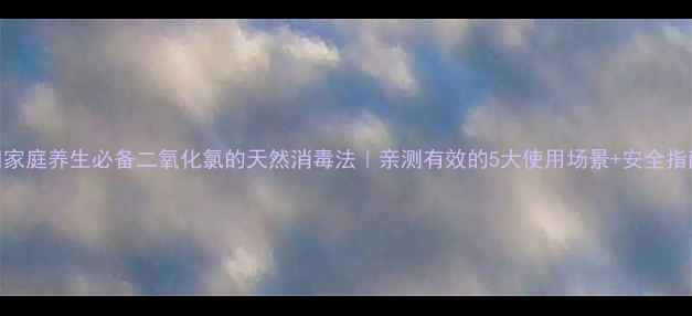 家庭养生必备二氧化氯的天然消毒法亲测有效的5大使用场景安全指南