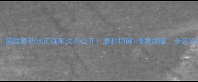 家庭必备氯霉素药水正确用法大公开温和抑菌修复屏障全家安心守护攻略