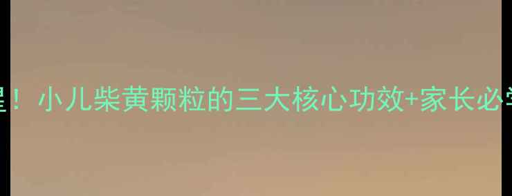 小儿感冒克星小儿柴黄颗粒的三大核心功效家长必学的调理指南