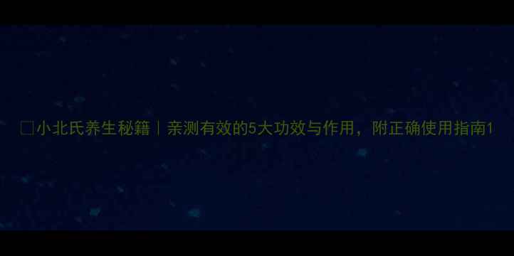 小北氏养生秘籍亲测有效的5大功效与作用附正确使用指南