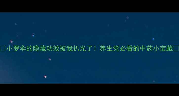 小罗伞的隐藏功效被我扒光了养生党必看的中药小宝藏