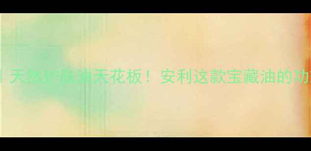 小麦胚芽油天然护肤油天花板安利这款宝藏油的功效与作用全