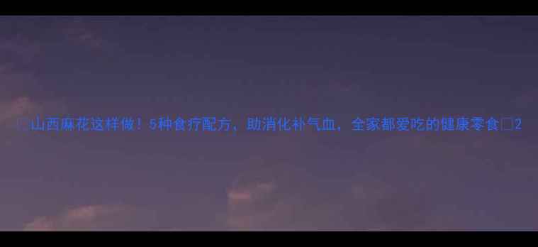 山西麻花这样做5种食疗配方助消化补气血全家都爱吃的健康零食